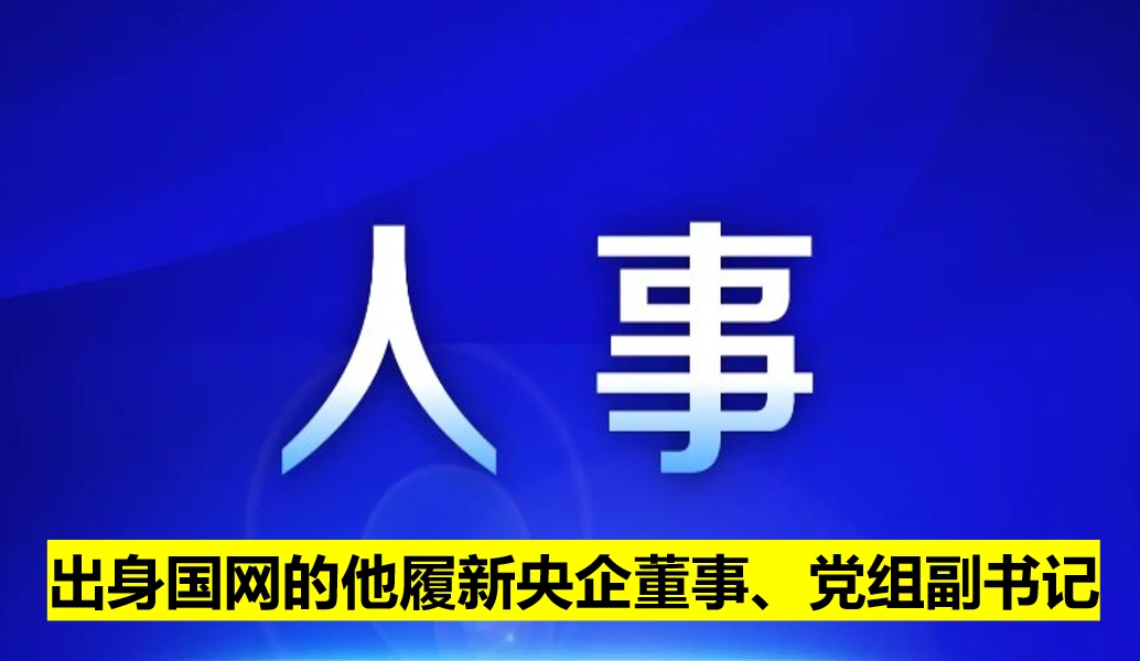 出身國網(wǎng)的他履新央企董事、黨組副書記